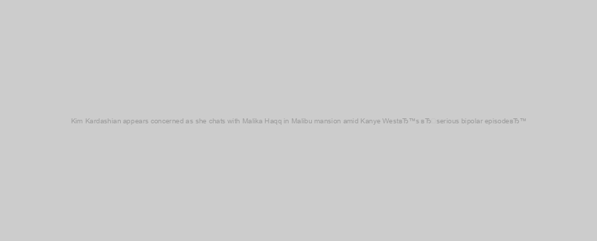 Kim Kardashian appears concerned as she chats with Malika Haqq in Malibu mansion amid Kanye WestвЂ™s вЂserious bipolar episodeвЂ™